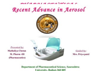 PHARMACEUTICAL
Recent AEROSOL Aerosol
Advance in

Presented by:
Matholiya Chetan
M. Pharm -III
(Pharmaceutics)

Guided by:
Mrs. Priya patel

Department of Pharmaceutical Science, Saurashtra
University, Rajkot-360 005

 