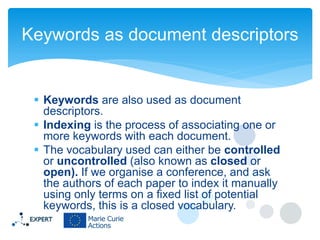 Keywords as document descriptors

 Keywords are also used as document
descriptors.
 Indexing is the process of associating one or
more keywords with each document.
 The vocabulary used can either be controlled
or uncontrolled (also known as closed or
open). If we organise a conference, and ask
the authors of each paper to index it manually
using only terms on a fixed list of potential
keywords, this is a closed vocabulary.

 