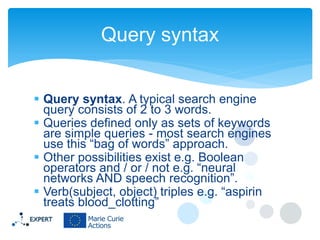 Query syntax
 Query syntax. A typical search engine
query consists of 2 to 3 words.
 Queries defined only as sets of keywords
are simple queries - most search engines
use this “bag of words” approach.
 Other possibilities exist e.g. Boolean
operators and / or / not e.g. “neural
networks AND speech recognition”.
 Verb(subject, object) triples e.g. “aspirin
treats blood_clotting”

 