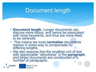 Document length
 Document length. Longer documents can
discuss more topics, and hence be associated
with more keywords, and thus are more likely
to be retrieved.
 This means we must normalise documents’
indices in some way to compensate for
differing lengths.
 We also assume that the smallest unit of text
with appreciable “aboutness” is the paragraph,
and larger documents are constructed of a
number of paragraphs.

 