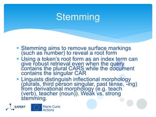 Stemming
 Stemming aims to remove surface markings
(such as number) to reveal a root form
 Using a token’s root form as an index term can
give robust retrieval even when the query
contains the plural CARS while the document
contains the singular CAR
 Linguists distinguish inflectional morphology
(plurals, third person singular, past tense, -ing)
from derivational morphology (e.g. teach
(verb), teacher (noun)). Weak vs. strong
stemming.

 