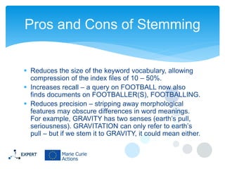 Pros and Cons of Stemming
 Reduces the size of the keyword vocabulary, allowing
compression of the index files of 10 – 50%.
 Increases recall – a query on FOOTBALL now also
finds documents on FOOTBALLER(S), FOOTBALLING.
 Reduces precision – stripping away morphological
features may obscure differences in word meanings.
For example, GRAVITY has two senses (earth’s pull,
seriousness). GRAVITATION can only refer to earth’s
pull – but if we stem it to GRAVITY, it could mean either.

 