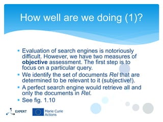 How well are we doing (1)?
 Evaluation of search engines is notoriously
difficult. However, we have two measures of
objective assessment. The first step is to
focus on a particular query.
 We identify the set of documents Rel that are
determined to be relevant to it (subjective!).
 A perfect search engine would retrieve all and
only the documents in Rel.
 See fig. 1.10

 