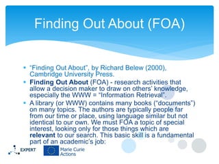 Finding Out About (FOA)
 “Finding Out About”, by Richard Belew (2000),
Cambridge University Press.
 Finding Out About (FOA) - research activities that
allow a decision maker to draw on others’ knowledge,
especially the WWW = “Information Retrieval”.
 A library (or WWW) contains many books (“documents”)
on many topics. The authors are typically people far
from our time or place, using language similar but not
identical to our own. We must FOA a topic of special
interest, looking only for those things which are
relevant to our search. This basic skill is a fundamental
part of an academic’s job:

 