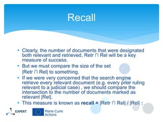 Recall
 Clearly, the number of documents that were designated
both relevant and retrieved, Retr ∩ Rel will be a key
measure of success.
 But we must compare the size of the set
|Retr ∩ Rel| to something.
 If we were very concerned that the search engine
retrieve every relevant document (e.g. every prior ruling
relevant to a judicial case) , we should compare the
intersection to the number of documents marked as
relevant |Rel|.
 This measure is known as recall = |Retr ∩ Rel| / |Rel| :

 