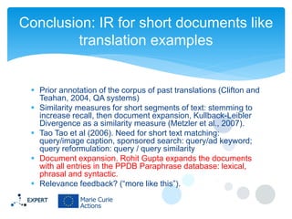 Conclusion: IR for short documents like
translation examples

 Prior annotation of the corpus of past translations (Clifton and
Teahan, 2004, QA systems)
 Similarity measures for short segments of text: stemming to
increase recall, then document expansion, Kullback-Leibler
Divergence as a similarity measure (Metzler et al., 2007).
 Tao Tao et al (2006). Need for short text matching:
query/image caption, sponsored search: query/ad keyword;
query reformulation: query / query similarity
 Document expansion. Rohit Gupta expands the documents
with all entries in the PPDB Paraphrase database: lexical,
phrasal and syntactic.
 Relevance feedback? (“more like this”).

 
