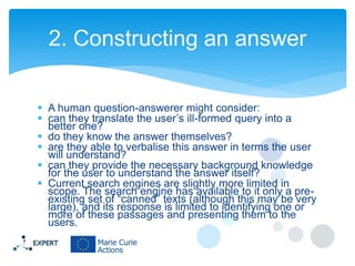 2. Constructing an answer
 A human question-answerer might consider:
 can they translate the user’s ill-formed query into a
better one?
 do they know the answer themselves?
 are they able to verbalise this answer in terms the user
will understand?
 can they provide the necessary background knowledge
for the user to understand the answer itself?
 Current search engines are slightly more limited in
scope. The search engine has available to it only a preexisting set of “canned” texts (although this may be very
large), and its response is limited to identifying one or
more of these passages and presenting them to the
users.

 