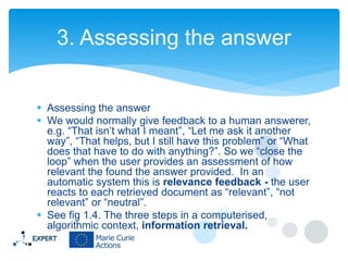 3. Assessing the answer
 Assessing the answer
 We would normally give feedback to a human answerer,
e.g. “That isn’t what I meant”, “Let me ask it another
way”, “That helps, but I still have this problem” or “What
does that have to do with anything?”. So we “close the
loop” when the user provides an assessment of how
relevant the found the answer provided. In an
automatic system this is relevance feedback - the user
reacts to each retrieved document as “relevant”, “not
relevant” or “neutral”.
 See fig 1.4. The three steps in a computerised,
algorithmic context, information retrieval.

 