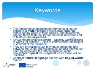 Keywords
 The fundamental operation performed by a search
engine is a match between descriptive features
mentioned by users in their queries, and documents
sharing those features. By far the most important kind
of features are keywords.
 Keywords are linguistic atoms - typically words, pieces
of words, or phrases - used to characterise the subject
or content of the document.
 They are pivotal because they must bridge the gap
between the users’ characterisation of their information
need (queries) and the characterisation of the
documents’ topical focus against which these will be
matched.
 Contrast natural language queries with bag-of-words
queries.

 
