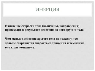 ИНЕРЦИЯ

Изменение скорости тела (величины, направления)
происходит в результате действия на него другого тела
Чем меньше действие другого тела на тележку, тем
дольше сохраняется скорость ее движения и тем ближе
оно к равномерному.

 