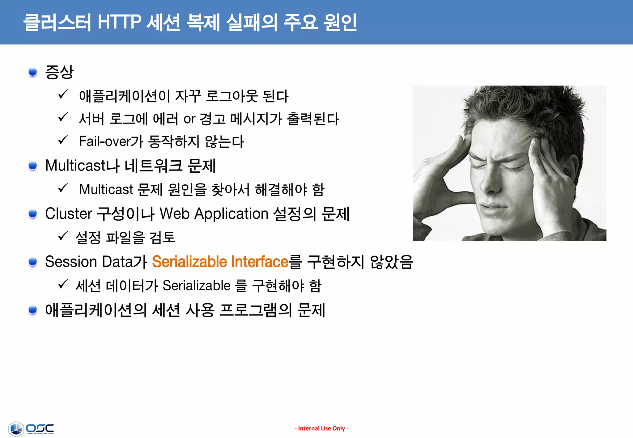 클러스터 HTTP 세션 복제 실패의 주요 원인
증상
 애플리케이션이 자꾸 로그아웃 된다
 서버 로그에 에러 or 경고 메시지가 출력된다
 Fail-over가 동작하지 않는다

Multicast나 네트워크 문제
 Multicast 문제 원인을 찾아서 해결해야 함

Cluster 구성이나 Web Application 설정의 문제
 설정 파일을 검토

Session Data가 Serializable Interface를 구현하지 않았음
 세션 데이터가 Serializable 를 구현해야 함

애플리케이션의 세션 사용 프로그램의 문제

- Internal Use Only -

 
