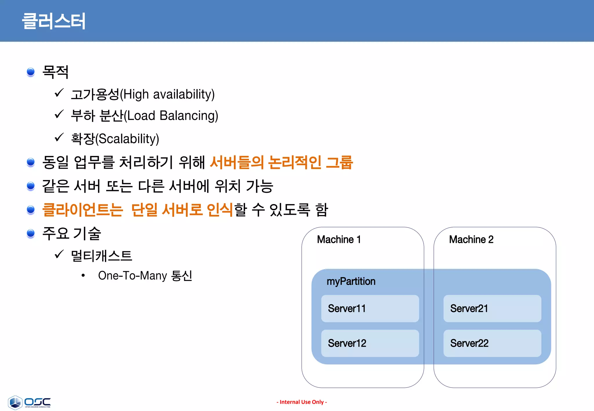 클러스터
목적
 고가용성(High availability)
 부하 분산(Load Balancing)
 확장(Scalability)

동일 업무를 처리하기 위해 서버들의 논리적인 그룹
같은 서버 또는 다른 서버에 위치 가능
클라이언트는 단일 서버로 인식할 수 있도록 함
주요 기술

Machine 1

Machine 2

 멀티캐스트
•

One-To-Many 통신

myPartition
Server11
Server12

- Internal Use Only -

Server21
Server22

 