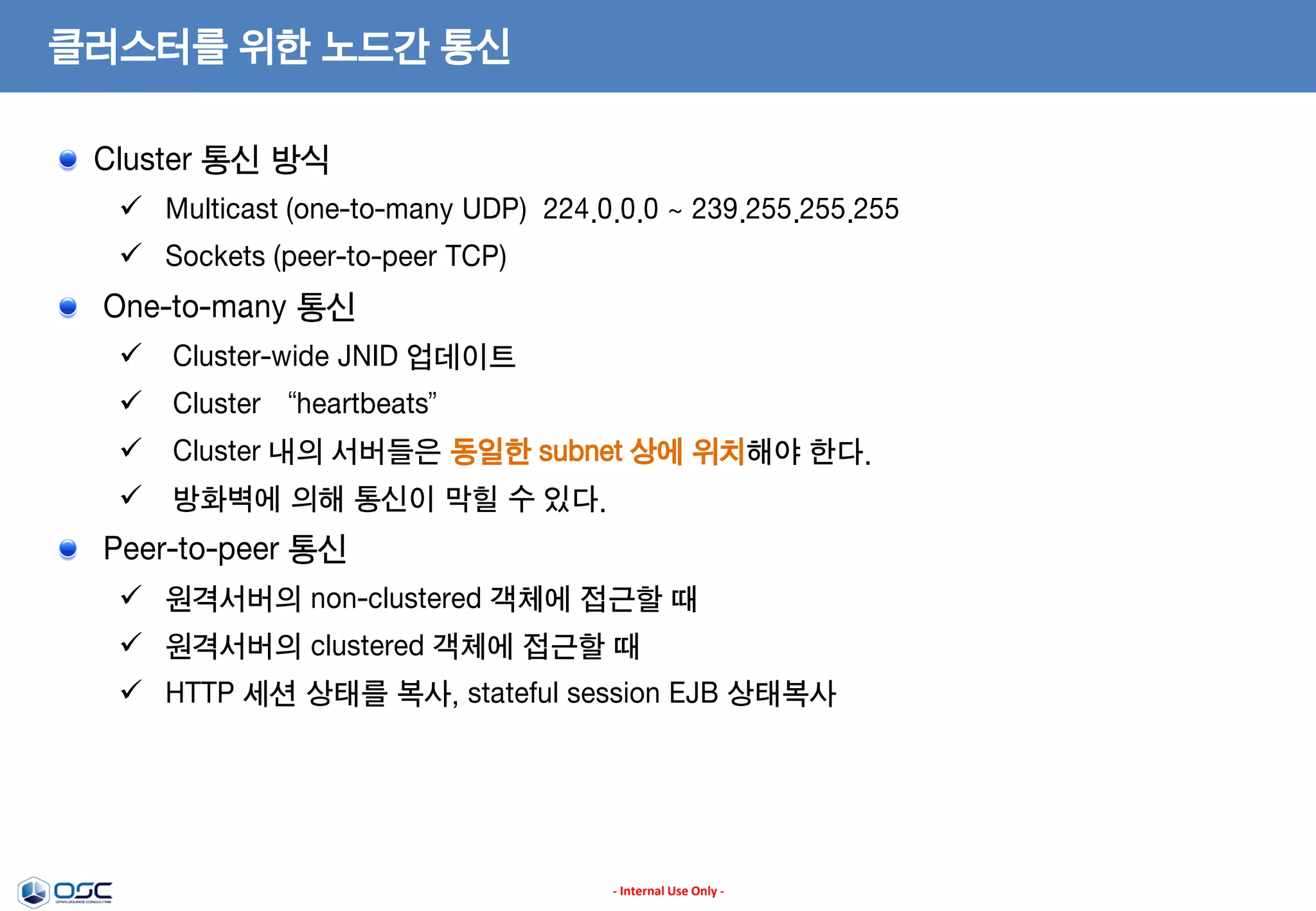 클러스터를 위한 노드간 통신
Cluster 통신 방식
 Multicast (one-to-many UDP) 224.0.0.0 ~ 239.255.255.255
 Sockets (peer-to-peer TCP)

One-to-many 통신
 Cluster-wide JNID 업데이트
 Cluster “heartbeats”
 Cluster 내의 서버들은 동일한 subnet 상에 위치해야 한다.
 방화벽에 의해 통신이 막힐 수 있다.

Peer-to-peer 통신
 원격서버의 non-clustered 객체에 접근할 때
 원격서버의 clustered 객체에 접근할 때
 HTTP 세션 상태를 복사, stateful session EJB 상태복사

- Internal Use Only -

 