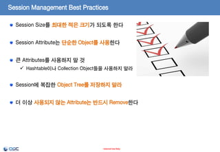 Session Management Best Practices
Session Management Best Practices

Session Size를 최대한 적은 크기가 되도록 한다
Session Attribute는 단순한 Object를 사용한다
큰 Attributes를 사용하지 말 것
 Hashtable이나 Collection Object들을 사용하지 말라

Session에 복잡한 Object Tree를 저장하지 말라

더 이상 사용되지 않는 Attribute는 반드시 Remove한다

- Internal Use Only -

 