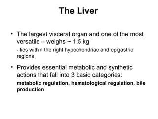 The Liver
• The largest visceral organ and one of the most
versatile – weighs ~ 1.5 kg
- lies within the right hypochondriac and epigastric
regions

• Provides essential metabolic and synthetic
actions that fall into 3 basic categories:
metabolic regulation, hematological regulation, bile
production

 