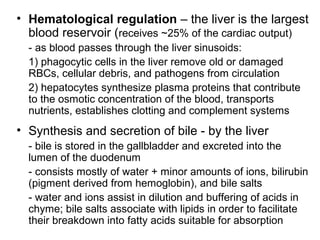 • Hematological regulation – the liver is the largest
blood reservoir (receives ~25% of the cardiac output)
- as blood passes through the liver sinusoids:
1) phagocytic cells in the liver remove old or damaged
RBCs, cellular debris, and pathogens from circulation
2) hepatocytes synthesize plasma proteins that contribute
to the osmotic concentration of the blood, transports
nutrients, establishes clotting and complement systems

• Synthesis and secretion of bile - by the liver
- bile is stored in the gallbladder and excreted into the
lumen of the duodenum
- consists mostly of water + minor amounts of ions, bilirubin
(pigment derived from hemoglobin), and bile salts
- water and ions assist in dilution and buffering of acids in
chyme; bile salts associate with lipids in order to facilitate
their breakdown into fatty acids suitable for absorption

 