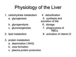 Physiology of the Liver
1. carbohydrate metabolism
a. glycogenesis
b. glycogenolysis
c. gluconeogenesis
2. lipid metabolism

4. detoxification
5. synthesis and
excretion of bile
6. storage
7. phagocytosis of
RBCs
8. activation of vitamin D

3. protein metabolism
a. deamination (-NH2)
b. urea formation
c. plasma protein production

 