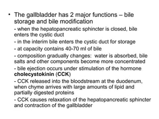 • The gallbladder has 2 major functions – bile
storage and bile modification
- when the hepatopancreatic sphincter is closed, bile
enters the cystic duct
- in the interim bile enters the cystic duct for storage
- at capacity contains 40-70 ml of bile
- composition gradually changes: water is absorbed, bile
salts and other components become more concentrated
- bile ejection occurs under stimulation of the hormone
cholecystokinin (CCK)
- CCK released into the bloodstream at the duodenum,
when chyme arrives with large amounts of lipid and
partially digested proteins
- CCK causes relaxation of the hepatopancreatic sphincter
and contraction of the gallbladder

 