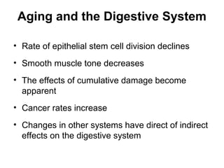 Aging and the Digestive System
• Rate of epithelial stem cell division declines
• Smooth muscle tone decreases
• The effects of cumulative damage become
apparent
• Cancer rates increase
• Changes in other systems have direct of indirect
effects on the digestive system

 