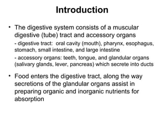 Introduction
• The digestive system consists of a muscular
digestive (tube) tract and accessory organs
- digestive tract: oral cavity (mouth), pharynx, esophagus,
stomach, small intestine, and large intestine
- accessory organs: teeth, tongue, and glandular organs
(salivary glands, lever, pancreas) which secrete into ducts

• Food enters the digestive tract, along the way
secretions of the glandular organs assist in
preparing organic and inorganic nutrients for
absorption

 