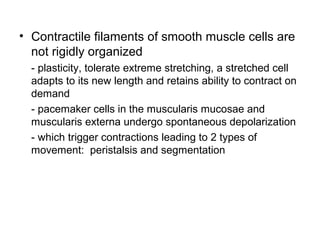 • Contractile filaments of smooth muscle cells are
not rigidly organized
- plasticity, tolerate extreme stretching, a stretched cell
adapts to its new length and retains ability to contract on
demand
- pacemaker cells in the muscularis mucosae and
muscularis externa undergo spontaneous depolarization
- which trigger contractions leading to 2 types of
movement: peristalsis and segmentation

 
