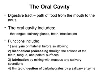 The Oral Cavity
• Digestive tract – path of food from the mouth to the
anus

• The oral cavity includes:
- the tongue, salivary glands, teeth, mastication

• Functions include:
1) analysis of material before swallowing
2) mechanical processing through the actions of the
teeth, tongue, and palatal surfaces
3) lubrication by mixing with mucous and salivary
secretions
4) limited digestion of carbohydrates by a salivary enzyme

 