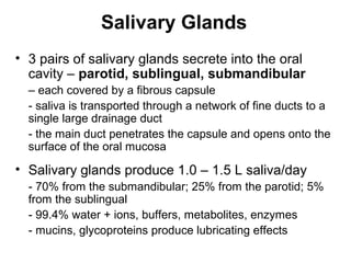 Salivary Glands
• 3 pairs of salivary glands secrete into the oral
cavity – parotid, sublingual, submandibular
– each covered by a fibrous capsule
- saliva is transported through a network of fine ducts to a
single large drainage duct
- the main duct penetrates the capsule and opens onto the
surface of the oral mucosa

• Salivary glands produce 1.0 – 1.5 L saliva/day
- 70% from the submandibular; 25% from the parotid; 5%
from the sublingual
- 99.4% water + ions, buffers, metabolites, enzymes
- mucins, glycoproteins produce lubricating effects

 