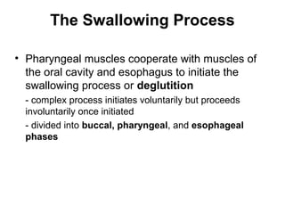 The Swallowing Process
• Pharyngeal muscles cooperate with muscles of
the oral cavity and esophagus to initiate the
swallowing process or deglutition
- complex process initiates voluntarily but proceeds
involuntarily once initiated
- divided into buccal, pharyngeal, and esophageal
phases

 