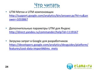 Что читать
• UTM Метки и UTM компоновщик
http://support.google.com/analytics/bin/answer.py?hl=ru&an
swer=1033867
• Дополнительные параметры UTM для Яндекс
http://direct.yandex.ru/commander/help?id=1119167
• Загрузка затрат в Google для разработчиков
https://developers.google.com/analytics/devguides/platform/
features/cost-data-import#dims_mets

24

 