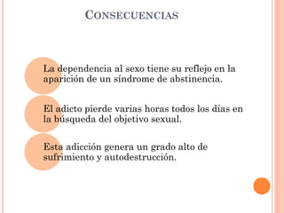 CONSECUENCIAS

La dependencia al sexo tiene su reflejo en la
aparición de un síndrome de abstinencia.
El adicto pierde varias horas todos los días en
la búsqueda del objetivo sexual.
Esta adicción genera un grado alto de
sufrimiento y autodestrucción.

 