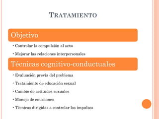 TRATAMIENTO

Objetivo
• Controlar la compulsión al sexo
• Mejorar las relaciones interpersonales

Técnicas cognitivo-conductuales
• Evaluación previa del problema
• Tratamiento de educación sexual
• Cambio de actitudes sexuales
• Manejo de emociones

• Técnicas dirigidas a controlar los impulsos

 