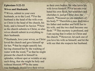 Ephesians 5:22-33
as their own bodies. He who loves his
wife loves himself. 29 For no one ever
Wives and Husbands
hated his own flesh, but nourishes and
22 Wives, submit to your own
cherishes it, just as Christ does the
husbands, as to the Lord. 23 For the
church, 30 because we are members of
husband is the head of the wife even
his body.31 ―Therefore a man shall leave
as Christ is the head of the church, his
his father and mother and hold fast to
body, and is himself its Savior. 24 Now
his wife, and the two shall become one
as the church submits to Christ, so also
flesh.‖ 32 This mystery is profound, and
wives should submit in everything to
I am saying that it refers to Christ and
their husbands.
the church. 33 However, let each one of
25 Husbands, love your wives, as Christ
you love his wife as himself, and let the
loved the church and gave himself up wife see that she respects her husband.
for her, 26 that he might sanctify her,
having cleansed her by the washing of
water with the word, 27 so that he might
present the church to himself in
splendor, without spot or wrinkle or any
such thing, that she might be holy and
without blemish.[a]28 In the same
way husbands should love their wives

 