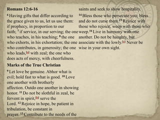 Romans 12:6-16
saints and seek to show hospitality.
6 Having gifts that differ according to
14 Bless those who persecute you; bless
the grace given to us, let us use them: and do not curse them.15 Rejoice with
if prophecy, in proportion to our
those who rejoice, weep with those who
faith; 7 if service, in our serving; the one weep.16 Live in harmony with one
who teaches, in his teaching; 8 the one another. Do not be haughty, but
who exhorts, in his exhortation; the one associate with the lowly.[c] Never be
who contributes, in generosity; the one wise in your own sight.
who leads,[a] with zeal; the one who
does acts of mercy, with cheerfulness.
Marks of the True Christian
9 Let love be genuine. Abhor what is
evil; hold fast to what is good. 10 Love
one another with brotherly
affection. Outdo one another in showing
honor. 11 Do not be slothful in zeal, be
fervent in spirit,[b] serve the
Lord. 12 Rejoice in hope, be patient in
tribulation, be constant in
prayer. 13 Contribute to the needs of the

 