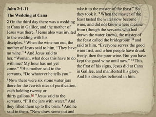 John 2:1-11
take it to the master of the feast.‖ So
they took it. 9 When the master of the
The Wedding at Cana
feast tasted the water now become
2 On the third day there was a wedding
wine, and did not know where it came
at Cana in Galilee, and the mother of
from (though the servants who had
Jesus was there. 2 Jesus also was invited
drawn the water knew), the master of
to the wedding with his
10 and
3 When the wine ran out, the the feast called the bridegroom
disciples.
said to him, ―Everyone serves the good
mother of Jesus said to him, ―They have
wine first, and when people have drunk
no wine.‖ 4 And Jesus said to
freely, then the poor wine. But you have
her, ―Woman, what does this have to do
kept the good wine until now.‖ 11 This,
with me? My hour has not yet
the first of his signs, Jesus did at Cana
come.‖ 5 His mother said to the
in Galilee, and manifested his glory.
servants, ―Do whatever he tells you.‖
And his disciples believed in him.
6 Now there were six stone water jars
there for the Jewish rites of purification,
each holding twenty or
thirty gallons.[a] 7 Jesus said to the
servants, ―Fill the jars with water.‖ And
they filled them up to the brim. 8 And he
said to them, ―Now draw some out and

 