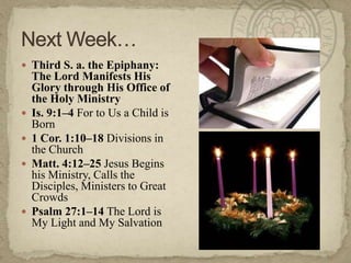  Third S. a. the Epiphany:







The Lord Manifests His
Glory through His Office of
the Holy Ministry
Is. 9:1–4 For to Us a Child is
Born
1 Cor. 1:10–18 Divisions in
the Church
Matt. 4:12–25 Jesus Begins
his Ministry, Calls the
Disciples, Ministers to Great
Crowds
Psalm 27:1–14 The Lord is
My Light and My Salvation

 
