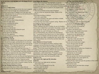 Is. 9:1–4; 1 Cor. 1:10–18; Matt. 4:12–25; Psalm 27:1–9
(10–14)

Jesus Begins His Ministry
it is they who stumble and fall.
12 Now when he heard that John had been arrested, he
3 Though an army encamp against me,
withdrew into Galilee. 13 And leaving Nazareth he went and
my heart shall not fear;
Isaiah 9:1-4
lived inCapernaum by the sea, in the territory of Zebulun and though war arise against me,
For to Us a Child Is Born
Naphtali,14 so that what was spoken by the prophet Isaiah
yet[b] I will be confident.
[a] But there will be no gloom for her who was in anguish. might be fulfilled:
4 One thing have I asked of the LORD,
9
15 ―The land of Zebulun and the land of Naphtali,
In the former time he brought into contempt the land
that will I seek after:
of Zebulun and the land of Naphtali, but in the latter time
the way of the sea, beyond the Jordan, Galilee of the
that I may dwell in the house of the LORD
he has made glorious the way of the sea, the land beyond the Gentiles—
all the days of my life,
16 the people dwelling in darkness
Jordan, Galilee of the nations.[b]
to gaze upon the beauty of the LORD
2 [c] The people who walked in darkness
have seen a great light,
and to inquire[c] in his temple.
5 For he will hide me in his shelter
have seen a great light;
and for those dwelling in the region and shadow of death,
those who dwelt in a land of deep darkness,
on them a light has dawned.‖
in the day of trouble;
17 From that time Jesus began to preach, saying, ―Repent, for he will conceal me under the cover of his tent;
on them has light shone.
3 You have multiplied the nation;
the kingdom of heaven is at hand.‖
he will lift me high upon a rock.
6 And now my head shall be lifted up
you have increased its joy;
Jesus Calls the First Disciples
18 While walking by the Sea of Galilee, he saw two brothers,
they rejoice before you
above my enemies all around me,
as with joy at the harvest,
Simon (who is called Peter) and Andrew his brother, casting and I will offer in his tent
as they are glad when they divide the spoil.
a net into the sea, for they were fishermen. 19 And he said to
sacrifices with shouts of joy;
4 For the yoke of his burden,
them,―Follow me, and I will make you fishers of
I will sing and make melody to the LORD.
7 Hear, O LORD, when I cry aloud;
and the staff for his shoulder,
men.‖[a] 20 Immediately they left their nets and followed
21 And going on from there he saw two other brothers,
the rod of his oppressor,
him.
be gracious to me and answer me!
you have broken as on the day of Midian.
James the son of Zebedee and John his brother, in the boat 8 You have said, ―Seek[d] my face.‖
1 Corinthians 1:10-18
with Zebedee their father, mending their nets, and he called My heart says to you,
Divisions in the Church
them. 22 Immediately they left the boat and their father and
―Your face, LORD, do I seek.‖[e]
10 I appeal to you, brothers, [a] by the name of our Lord Jesus followed him.
9
Hide not your face from me.
Christ, that all of you agree, and that there be no divisions
Jesus Ministers to Great Crowds
Turn not your servant away in anger,
among you, but that you be united in the same mind and the 23 And he went throughout all Galilee, teaching in their
O you who have been my help.
same judgment. 11 For it has been reported to me by Chloe's synagogues and proclaiming the gospel of the kingdom
Cast me not off; forsake me not,
people that there is quarreling among you, my
andhealing every disease and every affliction among the
O God of my salvation!
brothers. 12 What I mean is that each one of you says, ―I
people. 24 So his fame spread throughout all Syria, and they 10 For my father and my mother have forsaken me,
follow Paul,‖ or ―I follow Apollos,‖ or ―I follow Cephas,‖ or brought him all the sick, those afflicted with various diseases but the LORD will take me in.
11 Teach me your way, O LORD,
―I follow Christ.‖ 13 Is Christ divided? Was Paul crucified for and pains, those oppressed by demons, epileptics,
14 I thank
25 And great crowds
you? Or were you baptized in the name of Paul?
and paralytics, and he healed them.
and lead me on a level path
God that I baptized none of you except Crispus
followed him from Galilee and theDecapolis, and from
because of my enemies.
12 Give me not up to the will of my adversaries;
andGaius, 15 so that no one may say that you were baptized in Jerusalem and Judea, and from beyond the Jordan.
my name. 16 (I did baptize also the household of Stephanas. Psalm 27:1-14
for false witnesses have risen against me,
Beyond that, I do not know whether I baptized anyone
The LORD Is My Light and My Salvation
and they breathe out violence.
13 I believe[f] that I shall look upon the goodness of the LORD
else.) 17 For Christ did not send me to baptize but to preach Of David.
the gospel, and not with words of eloquent wisdom, lest the 27 The LORD is my light and my salvation;
in the land of the living!
14 Wait for the LORD;
cross of Christ be emptied of its power.
whom shall I fear?
Christ the Wisdom and Power of God
The LORD is the stronghold[a] of my life;
be strong, and let your heart take courage;
18 For the word of the cross is folly to those who are
of whom shall I be afraid?
wait for the LORD!
2 When evildoers assail me
perishing, but to us who are being saved it is the power of
God.
to eat up my flesh,
Matthew 4:12-25
my adversaries and foes,

 
