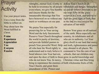  Use your prayer notes.
 Use a verse from the

bible to reflect on.
 Pray about how the

Word fulfilled in
Christ.
 P raise

R epentance
A ppreciation
Y ou
E veryone
R esolve

Almighty, eternal God, worthy to
be held in reverence by all people
everywhere, we give You humble
and sincere thanks for the
innumerable blessings that You
have bestowed on us without any
merit or worthiness on our part.

defend Your Church in all
tribulation and danger. Strengthen
us and all fellow Christians to set
our hope fully on the grace
received in Christ, and help us to
fight the good fight of faith, that
in the end we may receive the
salvation of our souls.

We praise You especially for
preserving for us Your saving
Bestow Your grace on all nations
Word and the holy Sacraments. of the earth. Bless especially our
Preserve Your Church throughout country, its inhabitants and all
the world in purity of doctrine,
who are in authority. Let Your
and provide faithful pastors to
glory dwell in our land that mercy
preach Your powerful Word. Help and truth, righteousness and peace
all who hear the Word rightly to may abound in all places. We
understand and to truly believe it. commend to You the care of our
Send laborers into Your harvest, schools, that our children may
and open the door of faith to those grow in useful knowledge and
who do not know You. In mercy, Christian virtue and thus bring
bring to repentance the enemies of forth wholesome fruits of life.
Your Church, and grant them
amendment of life. Protect and

 