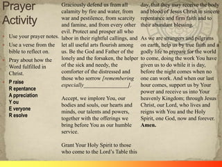 Graciously defend us from all
calamity by fire and water, from
war and pestilence, from scarcity
and famine, and from every other
evil. Protect and prosper all who
 Use your prayer notes. labor in their rightful callings, and
 Use a verse from the let all useful arts flourish among
bible to reflect on.
us. Be the God and Father of the
lonely and the forsaken, the helper
 Pray about how the
of the sick and needy, the
Word fulfilled in
comforter of the distressed and
Christ.
those who sorrow [remembering
 P raise
especially________________].
R epentance
A ppreciation
Accept, we implore You, our
Y ou
bodies and souls, our hearts and
E veryone
minds, our talents and powers,
R esolve
together with the offerings we
bring before You as our humble
service.
Grant Your Holy Spirit to those
who come to the Lord‘s Table this

day, that they may receive the body
and blood of Jesus Christ in sincere
repentance and firm faith and to
their abundant blessing.
As we are strangers and pilgrims
on earth, help us by true faith and a
godly life to prepare for the world
to come, doing the work You have
given us to do while it is day,
before the night comes when no
one can work. And when our last
hour comes, support us by Your
power and receive us into Your
heavenly Kingdom; through Jesus
Christ, our Lord, who lives and
reigns with You and the Holy
Spirit, one God, now and forever.
Amen.

 