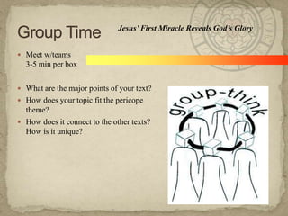 Jesus’ First Miracle Reveals God’s Glory
 Meet w/teams

3-5 min per box
 What are the major points of your text?
 How does your topic fit the pericope

theme?
 How does it connect to the other texts?
How is it unique?

 