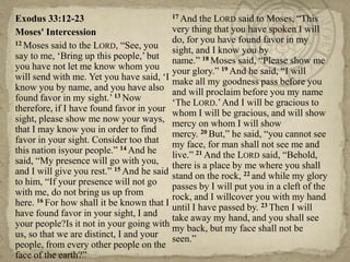 17 And the LORD said to Moses, ―This
Exodus 33:12-23
very thing that you have spoken I will
Moses' Intercession
do, for you have found favor in my
12 Moses said to the LORD, ―See, you
sight, and I know you by
say to me, ‗Bring up this people,‘ but name.‖ 18 Moses said, ―Please show me
you have not let me know whom you your glory.‖ 19 And he said, ―I will
will send with me. Yet you have said, ‗I make all my goodness pass before you
know you by name, and you have also and will proclaim before you my name
found favor in my sight.‘ 13 Now
‗The LORD.‘ And I will be gracious to
therefore, if I have found favor in your whom I will be gracious, and will show
sight, please show me now your ways, mercy on whom I will show
that I may know you in order to find
mercy. 20 But,‖ he said, ―you cannot see
favor in your sight. Consider too that my face, for man shall not see me and
this nation isyour people.‖ 14 And he
live.‖ 21 And the LORD said, ―Behold,
said, ―My presence will go with you, there is a place by me where you shall
and I will give you rest.‖ 15 And he said stand on the rock, 22 and while my glory
to him, ―If your presence will not go
passes by I will put you in a cleft of the
with me, do not bring us up from
rock, and I willcover you with my hand
here. 16 For how shall it be known that I until I have passed by. 23 Then I will
have found favor in your sight, I and
take away my hand, and you shall see
your people?Is it not in your going with my back, but my face shall not be
us, so that we are distinct, I and your seen.‖
people, from every other people on the
face of the earth?‖

 