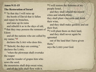 Amos 9:11-15
The Restoration of Israel
11 ―In that day I will raise up
the booth of David that is fallen
and repair its breaches,
and raise up its ruins
and rebuild it as in the days of old,
12 that they may possess the remnant of
Edom
and all the nations who are called by
my name,‖[a]
declares the LORD who does this.
13 ―Behold, the days are coming,‖
declares the LORD,
―when the plowman shall overtake
the reaper
and the treader of grapes him who
sows the seed;
the mountains shall drip sweet wine,
and all the hills shall flow with it.

14 I

will restore the fortunes of my
people Israel,
and they shall rebuild the ruined
cities and inhabit them;
they shall plant vineyards and drink
their wine,
and they shall make gardens and eat
their fruit.
15 I will plant them on their land,
and they shall never again be
uprooted
out of the land that I have given
them,‖
says the LORD your God.

 