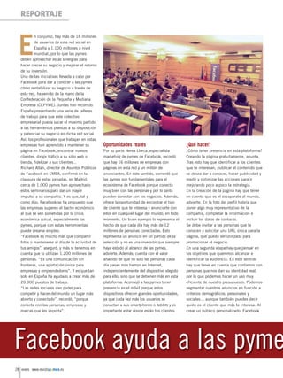 Reportaje _pmsene 27/12/13 14:37 Página 28

REPORTAJE

E

n conjunto, hay más de 18 millones
de usuarios de esta red social en
España y 1.100 millones a nivel
mundial, por lo que las pymes
deben aprovechar estas sinergias para
hacer crecer su negocio y mejorar el retorno
de su inversión.
Una de las iniciativas llevada a cabo por
Facebook para dar a conocer a las pymes
cómo rentabilizar su negocio a través de
esta red, ha venido de la mano de la
Confederación de la Pequeña y Mediana
Empresa (CEPYME). Juntas han recorrido
España presentando una serie de talleres
de trabajo para que este colectivo
empresarial pueda sacar el máximo partido
a las herramientas puestas a su disposición
y potenciar su negocio en dicha red social.
Así, los profesionales que trabajan en estas
empresas han aprendido a mantener su
página en Facebook, encontrar nuevos
clientes, dirigir tráfico a su sitio web o
tienda, fidelizar a sus clientes…
Richard Allan, director de Asuntos Públicos
de Facebook en EMEA, confirmó en la
clausura de estas jornadas, en Madrid,
cerca de 1.000 pymes han aprovechado
estos seminarios para dar un mayor
impulso a su compañía. Y es que, tal y
como dijo, Facebook se ha propuesto que
las empresas superen el bache económico
al que se ven sometidas por la crisis
económica actual, especialmente las
pymes, porque con estas herramientas
puede crearse empleo.
“Facebook es mucho más que compartir
fotos o mantenerse al día de la actividad de
tus amigos”, aseguró, y más si tenemos en
cuenta que lo utilizan 1.200 millones de
personas. “Es una comunicación sin
fronteras, una aportación única para
empresas y emprendedores”. Y es que tan
solo en España ha ayudado a crear más de
20.000 puestos de trabajo.
“Las redes sociales dan poder para
competir y hacer del mundo un lugar más
abierto y conectado”, recordó, “porque
conecta con las personas, empresas y
marcas que les importa”.

Oportunidades reales

¿Qué hacer?

Por su parte Nerea Llorca, especialista
marketing de pymes de Facebook, recordó
que hay 16 millones de empresas con
páginas en esta red y un millón de
anunciantes. En este sentido, comentó que
las pymes son fundamentales para el
ecosistema de Facebook porque conecta
muy bien con las personas y por lo tanto
pueden conectar con los negocios. Además,
ofrece la oportunidad de encontrar el tipo
de cliente que te interesa y anunciarte con
ellos en cualquier lugar del mundo, en todo
momento. Un buen ejemplo lo representa el
hecho de que cada día hay más de 12
millones de personas conectadas. Esto
representa un anuncio en un partido de la
selección y no es una inversión que siempre
haya estado al alcance de las pymes,
advierte. Además, cuenta con el valor
añadido de que no solo las personas cada
día pasan más tiempo en Internet,
independientemente del dispositivo elegido
para ello, sino que se detienen más en esta
plataforma. Aconsejó a las pymes tener
presencia en el móvil porque estos
dispositivos ofrecen grandes oportunidades,
ya que cada vez más los usuarios se
conectan a sus smartphones o tablets y es
importante estar donde están tus clientes.

¿Cómo tener presencia en esta plataforma?
Creando la página gratuitamente, apunta.
Tras esto hay que identificar a los clientes
que te interesan, publicar el contenido que
se desea dar a conocer, hacer publicidad y
medir y optimizar las acciones para ir
mejorando poco a poco la estrategia.
En la creación de la página hay que tener
en cuenta que es el escaparate al mundo,
advierte. En la foto del perfil habría que
poner algo muy representativo de la
compañía, completar la información e
incluir los datos de contacto.
Se debe invitar a las personas que te
conocen y solicitar una URL única para la
página, que pueda ser utilizada para
promocionar el negocio.
En una segunda etapa hay que pensar en
los objetivos que queremos alcanzar e
identificar la audiencia. En este sentido
hay que tener en cuenta que contamos con
personas que nos dan su identidad real,
por lo que podemos hacer un uso muy
eficiente de nuestro presupuesto. Podemos
segmentar nuestros anuncios en función a
criterios demográficos, personales y
sociales… aunque también puedes decir
quién es el cliente que más te interesa. Al
crear un público personalizado, Facebook

Facebook ayuda a las pymes
28 enero www.revistapymes.es

 