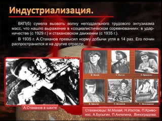 ВКП(б) сумела вызвать волну неподдельного трудового энтузиазма
масс, что нашло выражение в «социалистическом соревновании»: в ударничестве (с 1929 г.) и стахановском движении (с 1935 г.).
В 1935 г. А.Стаханов превысил норму добычи угля в 14 раз. Его почин
распространился и на другие отрасли.

А.Стаханов в шахте

Стахановцы: М.Мазай, Н.Изотов, П.Кривонос, А.Бусыгин, П.Ангелина, .Виноградова.

 