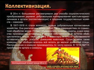 В 20-х гг. большевики рассматривали два способа социалистического
преобразования деревни: добровольное кооперирование крестьян-единоличников в артели (коллективизация) и создание государственных хозяйств – совхозов.
В 1917-1918 гг. стали возникать первые добровольные коллективные
хозяйства. Они различались между собой. Так в товариществах по совместной обработке земли (ТОЗах) объединялись полевые наделы, а все средства производства оставались в личной собственности. В артелях обобществлялась земля, тягловая сила и инвентарь, в личной собственности
оставались жильѐ, усадьба, домашние животные. Существовали также
коммуны, где обобществлялось всѐ вплоть до мелкой домашней птицы.
Распределение в коммуне производилось по числу едоков. В 1918-1921 гг.
преобладали артели и коммуны.

Агитационный плакат конца 20-х гг.

 
