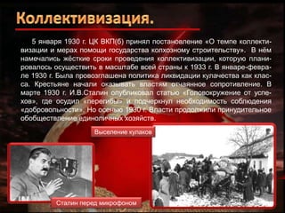5 января 1930 г. ЦК ВКП(б) принял постановление «О темпе коллективизации и мерах помощи государства колхозному строительству». В нѐм
намечались жѐсткие сроки проведения коллективизации, которую планировалось осуществить в масштабе всей страны к 1933 г. В январе-феврале 1930 г. Была провозглашена политика ликвидации кулачества как класса. Крестьяне начали оказывать властям отчаянное сопротивление. В
марте 1930 г. И.В.Сталин опубликовал статью «Головокружение от успехов», где осудил «перегибы» и подчеркнул необходимость соблюдения
«добровольности». Но осенью 1930 г. Власти продолжили принудительное
обобществление единоличных хозяйств.
Выселение кулаков

Сталин перед микрофоном

 