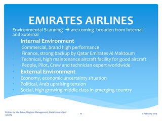 EMIRATES AIRLINES

Environmental Scanning  are coming broaden from Internal
and External

•

Internal Environment

•
•
•
•

Commercial, brand high performance
Finance, strong backup by Qatar Emirates Al Maktoum
Technical, high maintenance aircraft facility for good aircraft
People, Pilot, Crew and technician expert worldwide

•

External Environment

•
•
•

Economy, economic uncertainty situation
Political, Arab upraising tension
Social, high growing middle class in emerging country

Written by Abu Bakar, Magister Management, State University of
Jakarta

10

9 February 2014

 
