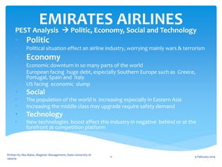 EMIRATES AIRLINES
PEST Analysis  Politic, Economy, Social and Technology
• Politic
•

Political situation effect an airline industry, worrying mainly wars & terrorism

• Economy
•
•
•

Economic downturn in so many parts of the world
European facing huge debt, especially Southern Europe such as Greece,
Portugal, Spain and Italy
US facing economic slump

•

Social

•
•

The population of the world is increasing especially in Eastern Asia
Increasing the middle class may upgrade require safety demand

•

Technology

•

New technologies boost affect this industry in negative behind or at the
forefront at competition platform

Written by Abu Bakar, Magister Management, State University of
Jakarta

11

9 February 2014

 