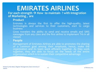 EMIRATESmaintain ? with Integration
AIRLINES
For each strength  How to
of Marketing , are
• Product
•

•

Emirates is always the first to offer the high-quality, latest
technologies and services to their customers, start to cargo
business
Gives travelers the ability to send and receive emails and SMS
messages from any class and the first airline to implement TVs in all
classes

•

People

•

Management of Emirates Airlines are able to promotes the sharing
of a common goal among their employee, hence, make the
organization and its team work efficient together. As they work
together, they are able to focus on the needs of the entire
organization which is to sustain their competitive advantage

Written by Abu Bakar, Magister Management, State University of
Jakarta

16

9 February 2014

 