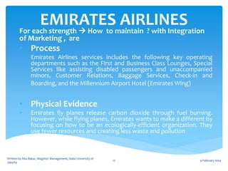 EMIRATESmaintain ? with Integration
AIRLINES
For each strength  How to
of Marketing , are

• Process
•

Emirates Airlines services includes the following key operating
departments such as the First and Business Class Lounges, Special
Services like assisting disabled passengers and unaccompanied
minors, Customer Relations, Baggage Services, Check-in and
Boarding, and the Millennium Airport Hotel (Emirates Wing)

• Physical Evidence
•

Emirates fly planes release carbon dioxide through fuel burning.
However, while flying planes, Emirates wants to make a different by
focusing on how to be an ecologically-efficient organization. They
use fewer resources and creating less waste and pollution

Written by Abu Bakar, Magister Management, State University of
Jakarta

17

9 February 2014

 
