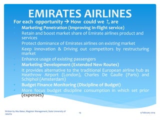 EMIRATES could we ?, are
AIRLINES
For each opportunity  How
•
•
•
•
•
•
•
•
•

Marketing Penetration (Improving In-flight service)
Retain and boost market share of Emirate airlines product and
services
Protect dominance of Emirates airlines on existing market
Keep Innovation & Driving out competitors by restructuring
market
Enhance usage of existing passengers
Marketing Development (Extended New Routes)
It provides alternative to the traditional European airline hub as
Heathrow Airport (London), Charles De Gaulle (Paris) and
Schiphol (Amsterdam)
Budget Finance Monitoring (Discipline of Budget)
More focus budget discipline consumption in which set prior
(expenses)

Written by Abu Bakar, Magister Management, State University of
Jakarta

19

9 February 2014

 